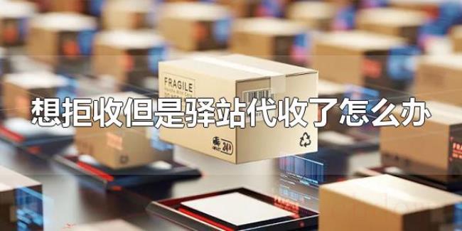 想拒收但是驿站代收了怎么办（驿站代收了快递能拒收吗）