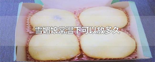 雪媚娘常温下可以放多久 雪媚娘常温下可以放多久