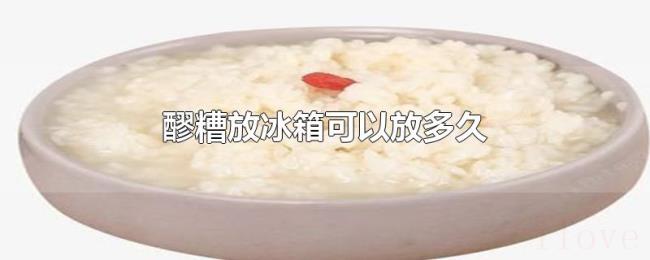 醪糟放冰箱可以放多久 醪糟放冰箱可以放多久