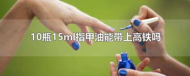 10瓶15ml指甲油能带上高铁吗 10瓶15ml指甲油能带上高铁吗