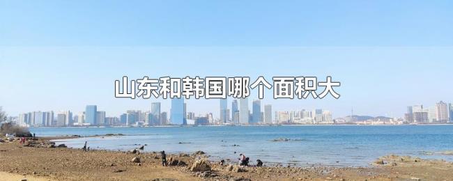 山东和韩国哪个面积大 山东和韩国哪个面积大