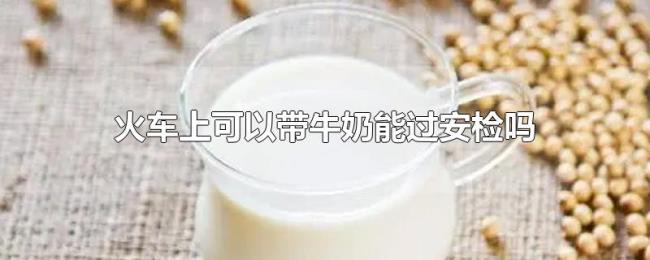 火车上可以带牛奶能过安检吗 火车上可以带牛奶能过安检吗