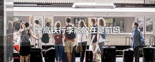 坐高铁行李能放在腿前吗 坐高铁行李能放在腿前吗