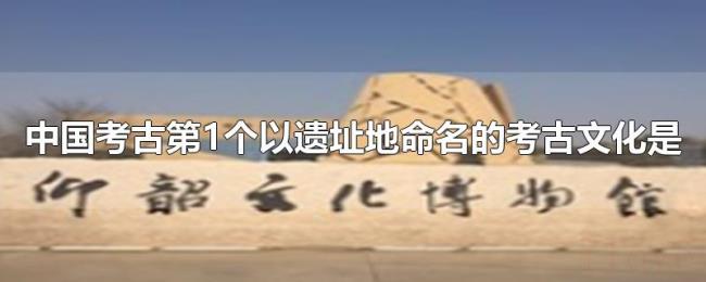 中国考古第1个以遗址地命名的考古文化是