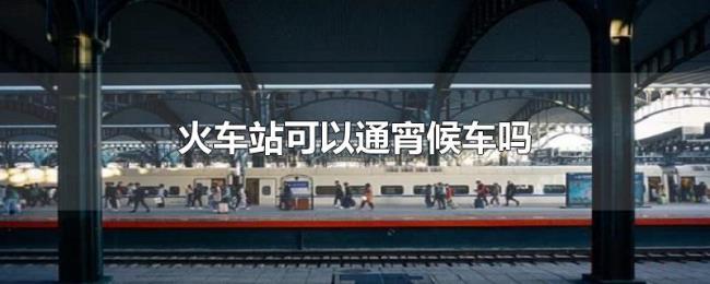 火车站可以通宵候车吗 火车站可以通宵候车吗