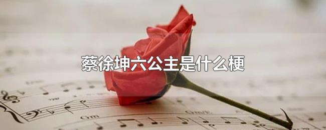 蔡徐坤六公主是什么梗 蔡徐坤六公主是什么梗