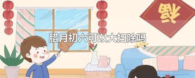 腊月初六可以大扫除吗 腊月初六可以大扫除吗