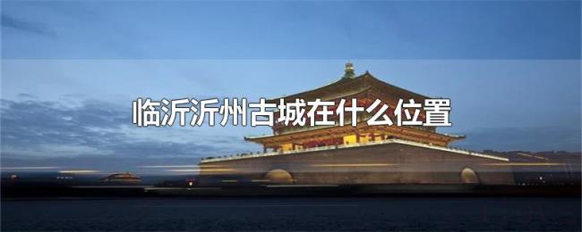 临沂沂州古城在什么位置 临沂沂州古城在什么位置