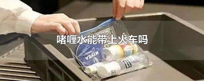 啫喱水能带上火车吗 啫喱水能带上火车吗