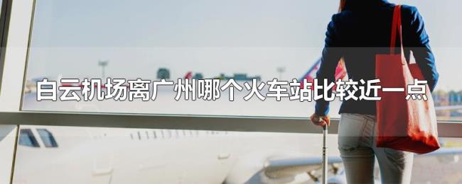 白云机场离广州哪个火车站比较近一点 白云机场离广州哪个火车站比较近一点