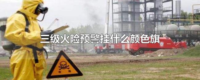 三级火险预警挂什么颜色旗 三级火险预警挂什么颜色旗