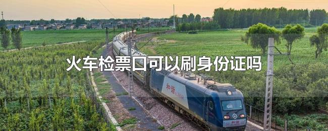 火车检票口可以刷身份证吗 火车检票口可以刷身份证吗
