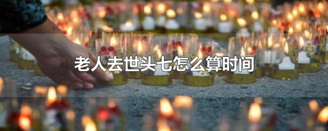 老人去世头七怎么算时间 老人去世头七怎么算时间