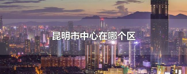 昆明市中心在哪个区 昆明市中心在哪个区