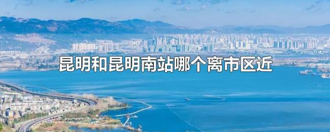 昆明和昆明南站哪个离市区近 昆明和昆明南站哪个离市区近