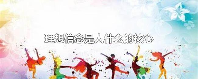 理想信念是人什么的核心 理想信念是人什么的核心