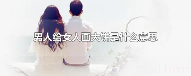 男人给女人画大饼是什么意思 男人给女人画大饼是什么意思