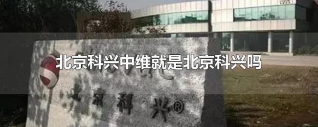 北京科兴中维就是北京科兴吗 北京科兴中维就是北京科兴吗