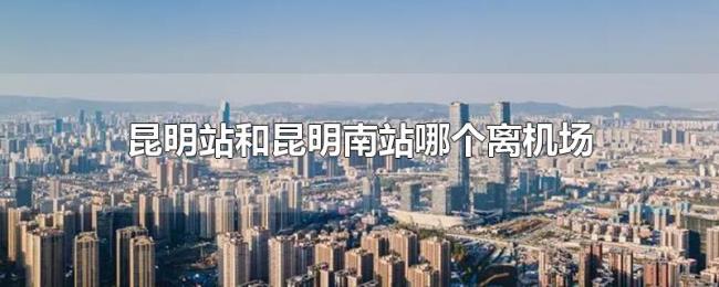 昆明站和昆明南站哪个离机场近 昆明站和昆明南站哪个离机场近