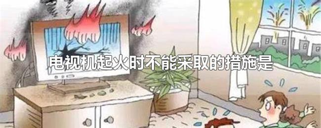电视机起火时不能采取的措施是 电视机起火时不能采取的措施是