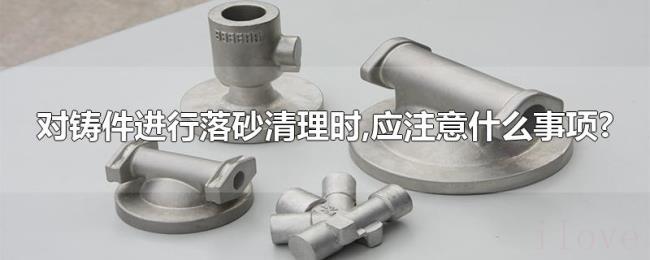 对铸件进行落砂清理时,应注意什么事项?