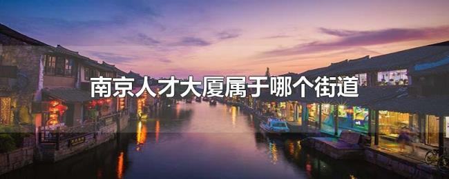 南京人才大厦属于哪个街道 南京人才大厦属于哪个街道