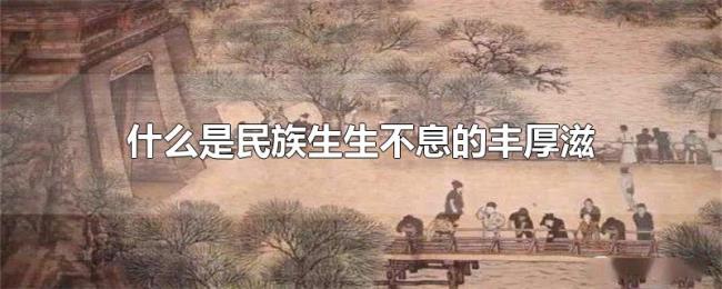 什么是民族生生不息的丰厚滋养 什么是民族生生不息的丰厚滋养