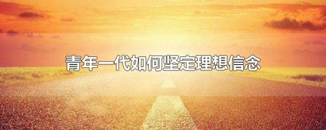 青年一代如何坚定理想信念 青年一代如何坚定理想信念