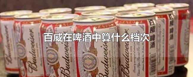 百威在啤酒中算什么档次 百威在啤酒中算什么档次