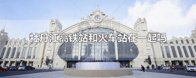 牡丹江高铁站和火车站在一起吗 牡丹江高铁站和火车站在一起吗