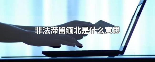 非法滞留缅北是什么意思 非法滞留缅北是什么意思
