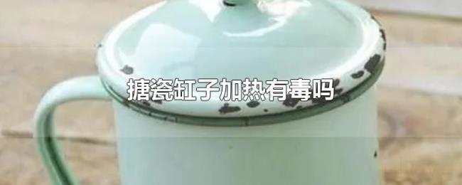 搪瓷缸子加热有毒吗 搪瓷缸子加热有毒吗