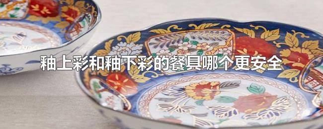 釉上彩和釉下彩的餐具哪个更安全 釉上彩和釉下彩的餐具哪个更安全