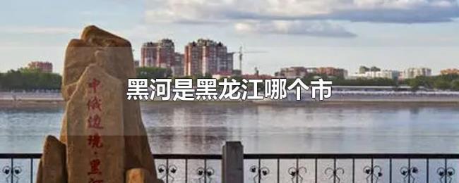 黑河是黑龙江哪个市 黑河是黑龙江哪个市