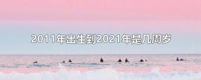 2011年出生到2021年是几周岁 2011年出生到2021年是几周岁