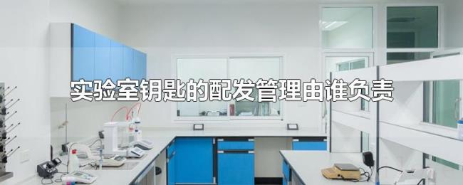 实验室钥匙的配发管理由谁负责 实验室钥匙的配发管理由谁负责