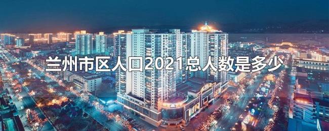 兰州市区人口2021总人数是多少 兰州市区人口2021总人数是多少