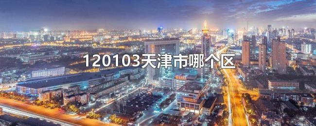 120103天津市哪个区 120103天津市哪个区