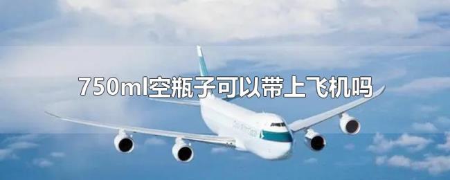 750ml空瓶子可以带上飞机吗 750ml空瓶子可以带上飞机吗