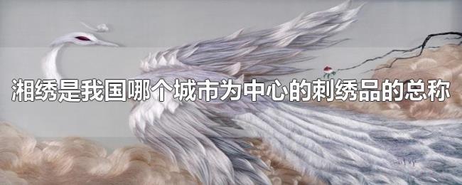 湘绣是我国哪个城市为中心的刺绣品的总称 湘绣是我国哪个城市为中心的刺绣品的总称