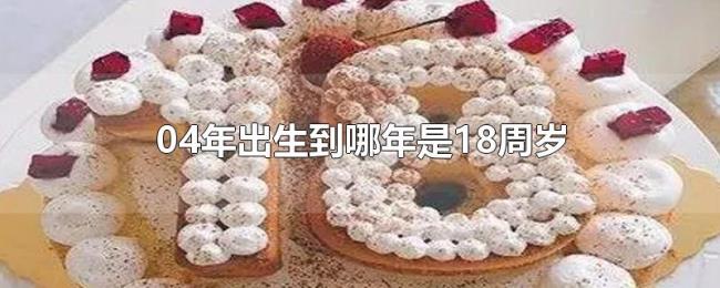 04年出生到哪年是18周岁 04年出生到哪年是18周岁