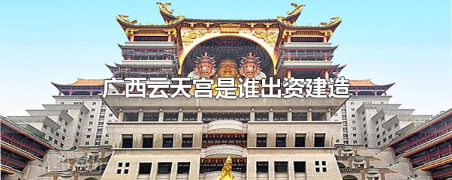 广西云天宫是谁出资建造 广西云天宫是谁出资建造