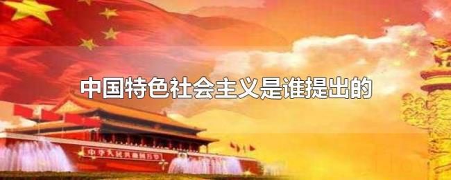 中国特色社会主义是谁提出的 中国特色社会主义是谁提出的