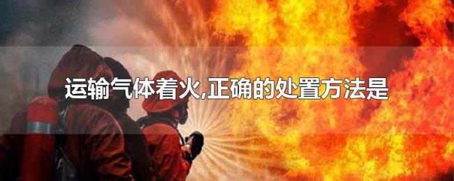 运输气体着火,正确的处置方法是 运输气体着火,正确的处置方法是