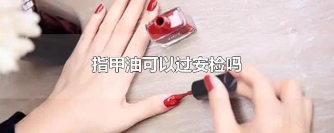 指甲油可以过安检吗 指甲油可以过安检吗