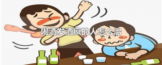 喝酒发酒疯的人怎么治 喝酒发酒疯的人怎么治