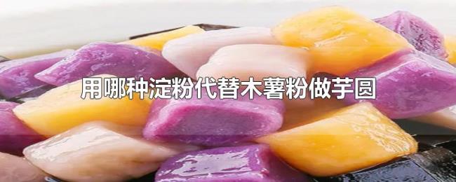 用哪种淀粉代替木薯粉做芋圆 用哪种淀粉代替木薯粉做芋圆