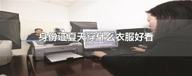 身份证夏天穿什么衣服好看 身份证夏天穿什么衣服好看