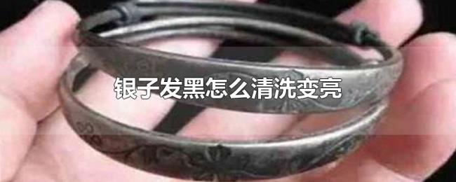 银子发黑怎么清洗变亮 银子发黑怎么清洗变亮