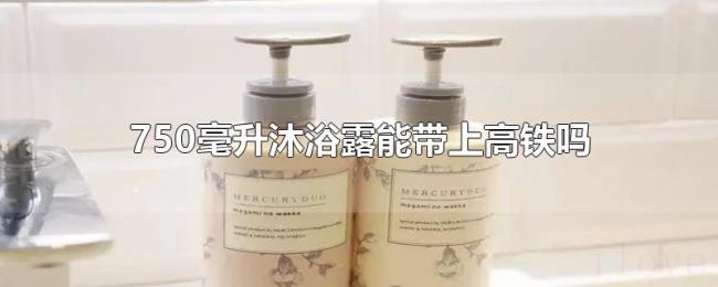 750毫升沐浴露能带上高铁吗 750毫升沐浴露能带上高铁吗